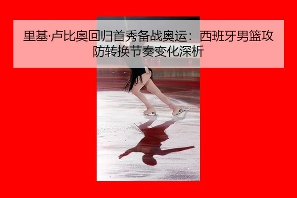 里基·卢比奥回归首秀备战奥运：西班牙男篮攻防转换节奏变化深析