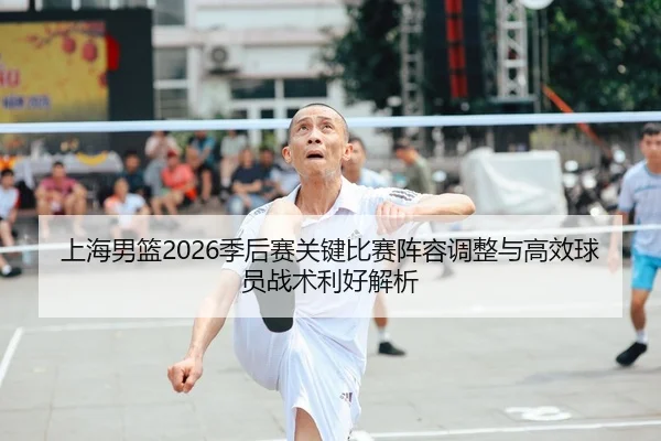 上海男篮2026季后赛关键比赛阵容调整与高效球员战术利好解析