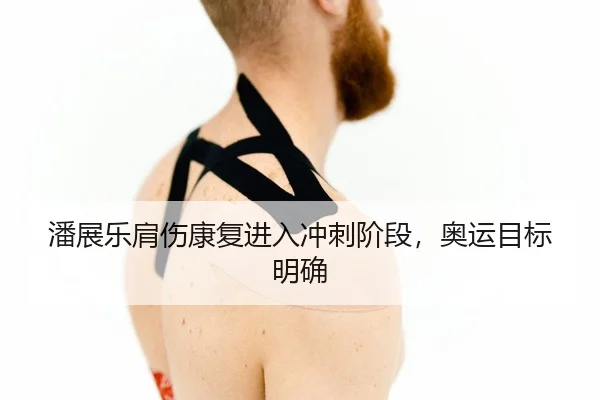潘展乐肩伤康复进入冲刺阶段，奥运目标明确